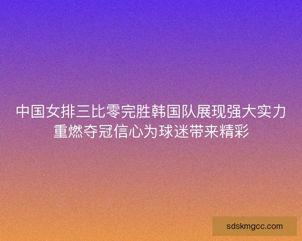 中国女排三比零完胜韩国队展现强大实力重燃夺冠信心为球迷带来精彩