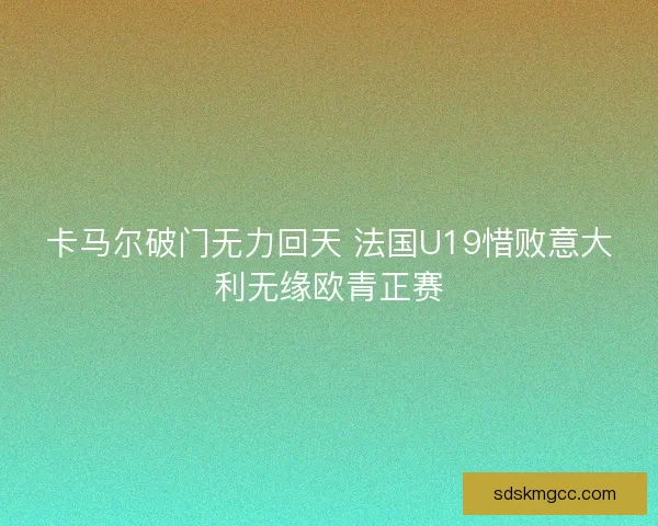 卡马尔破门无力回天 法国U19惜败意大利无缘欧青正赛 卡马尔破门无力回天 法国U19惜败意大利无缘欧青正赛