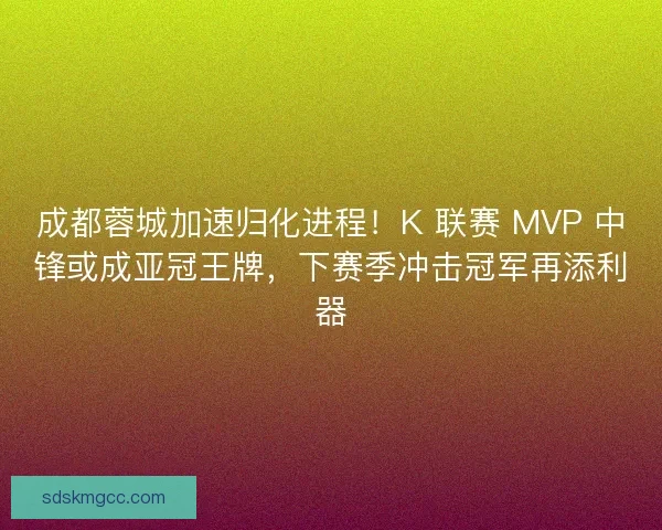 成都蓉城加速归化进程！K 联赛 MVP 中锋或成亚冠王牌，下赛季冲击冠军再添利器