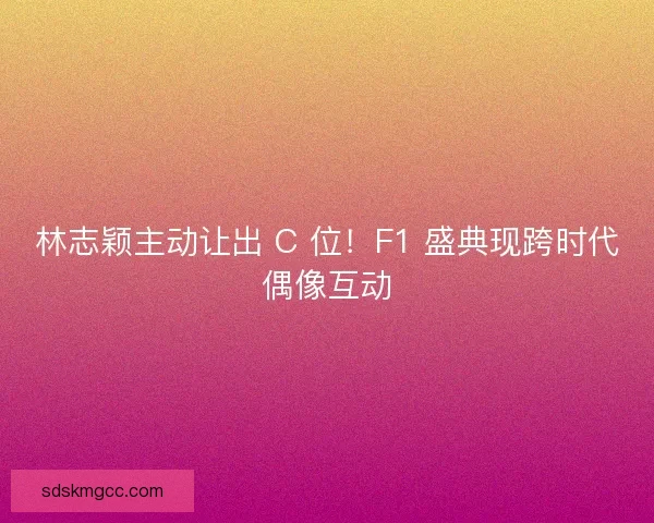 林志颖主动让出 C 位！F1 盛典现跨时代偶像互动