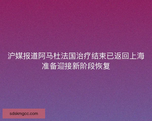 沪媒报道阿马杜法国治疗结束已返回上海准备迎接新阶段恢复