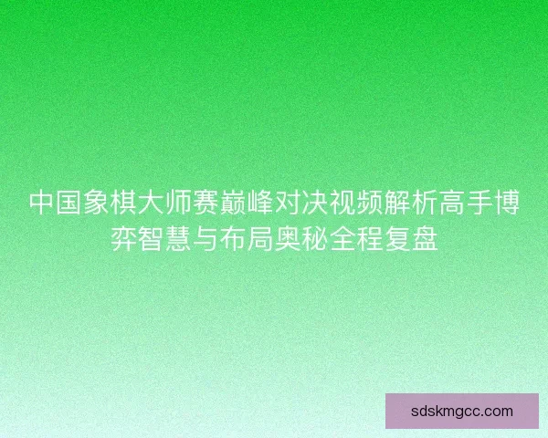 中国象棋大师赛巅峰对决视频解析高手博弈智慧与布局奥秘全程复盘