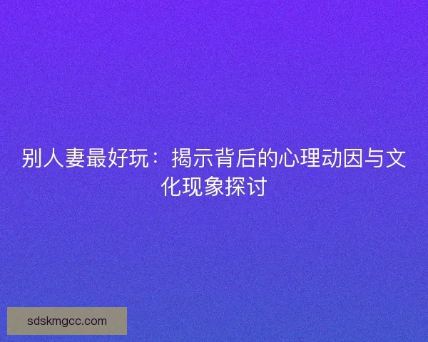 别人妻最好玩：揭示背后的心理动因与文化现象探讨