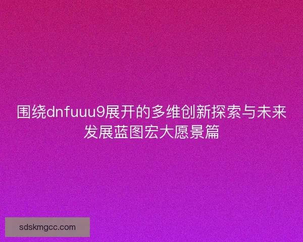 围绕dnfuuu9展开的多维创新探索与未来发展蓝图宏大愿景篇