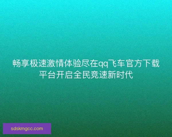 畅享极速激情体验尽在qq飞车官方下载平台开启全民竞速新时代