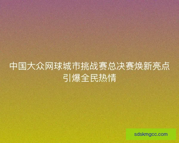 中国大众网球城市挑战赛总决赛焕新亮点引爆全民热情