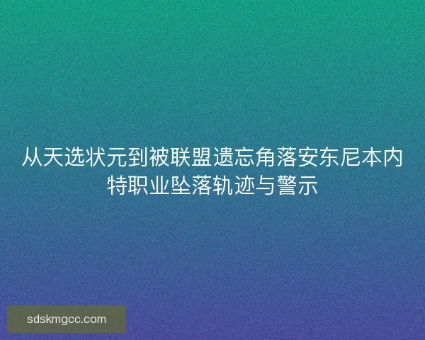 从天选状元到被联盟遗忘角落安东尼本内特职业坠落轨迹与警示 从天选状元到被联盟遗忘角落安东尼本内特职业坠落轨迹与警示