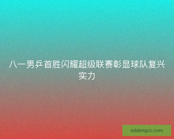 八一男乒首胜闪耀超级联赛彰显球队复兴实力 八一男乒首胜闪耀超级联赛彰显球队复兴实力