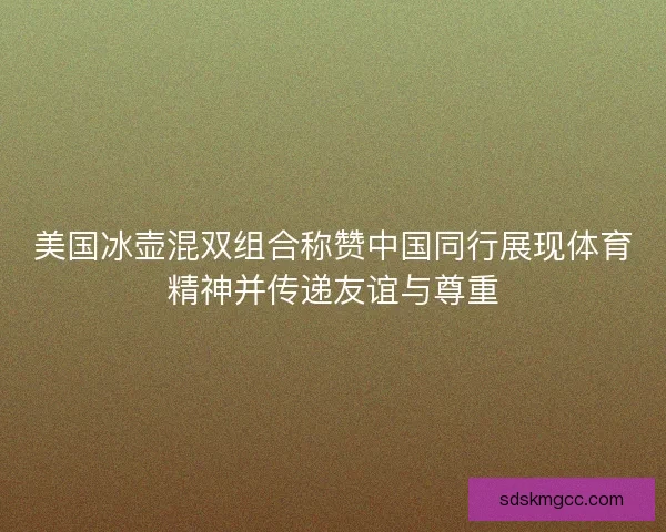 美国冰壶混双组合称赞中国同行展现体育精神并传递友谊与尊重