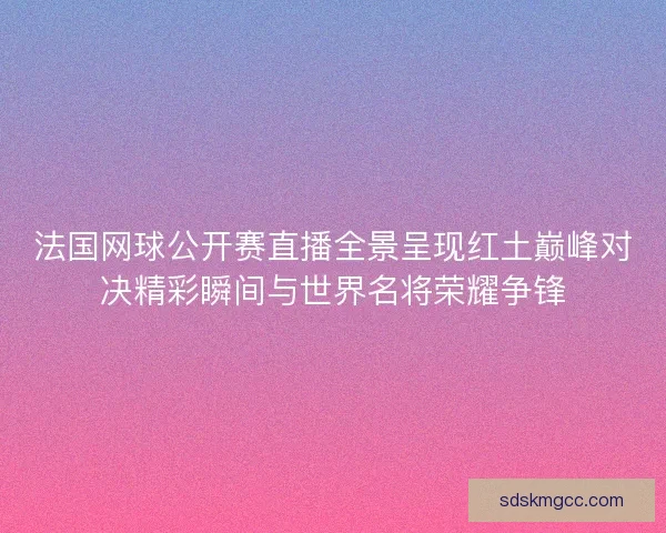 法国网球公开赛直播全景呈现红土巅峰对决精彩瞬间与世界名将荣耀争锋