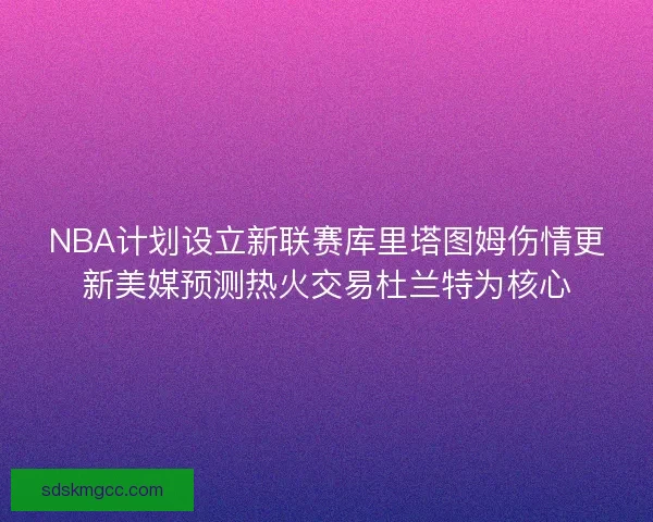 NBA计划设立新联赛库里塔图姆伤情更新美媒预测热火交易杜兰特为核心