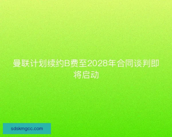 曼联计划续约B费至2028年合同谈判即将启动