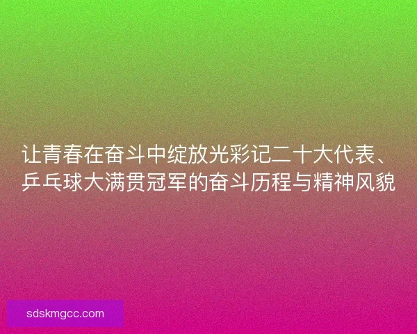 让青春在奋斗中绽放光彩记二十大代表、乒乓球大满贯冠军的奋斗历程与精神风貌