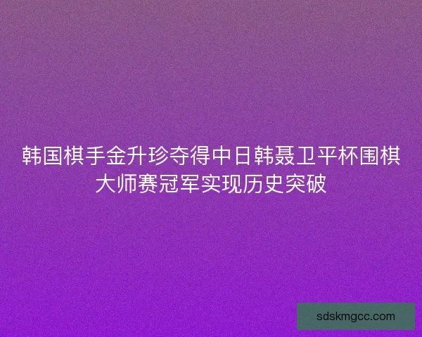 韩国棋手金升珍夺得中日韩聂卫平杯围棋大师赛冠军实现历史突破
