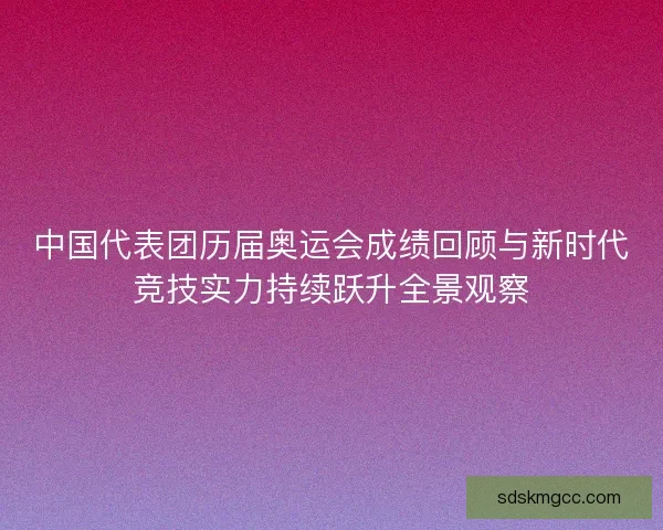 中国代表团历届奥运会成绩回顾与新时代竞技实力持续跃升全景观察