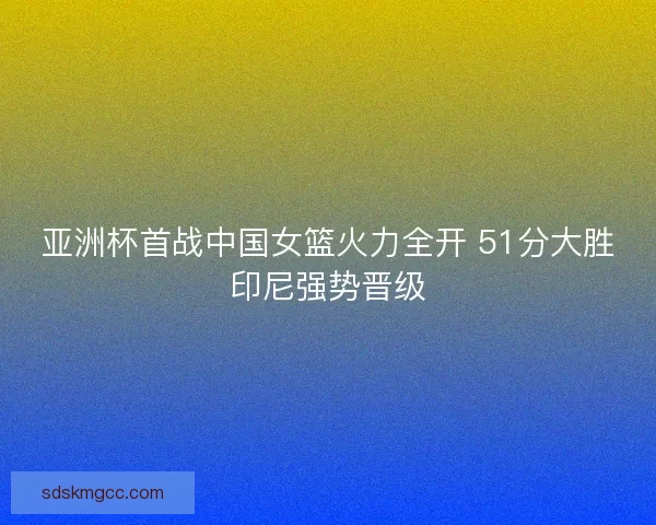 亚洲杯首战中国女篮火力全开 51分大胜印尼强势晋级