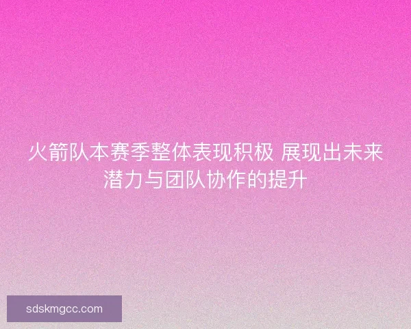 火箭队本赛季整体表现积极 展现出未来潜力与团队协作的提升