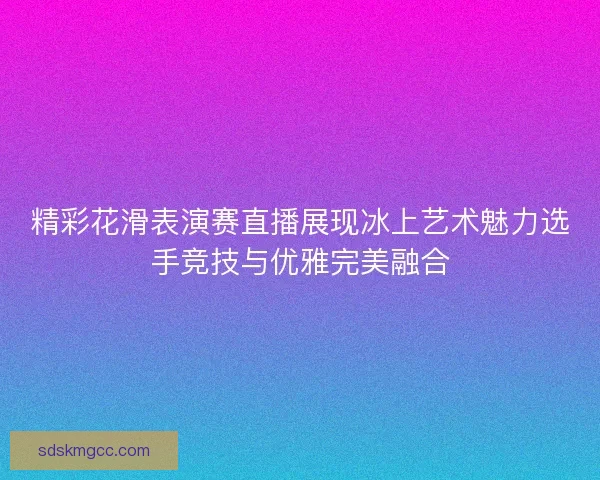 精彩花滑表演赛直播展现冰上艺术魅力选手竞技与优雅完美融合 精彩花滑表演赛直播展现冰上艺术魅力选手竞技与优雅完美融合