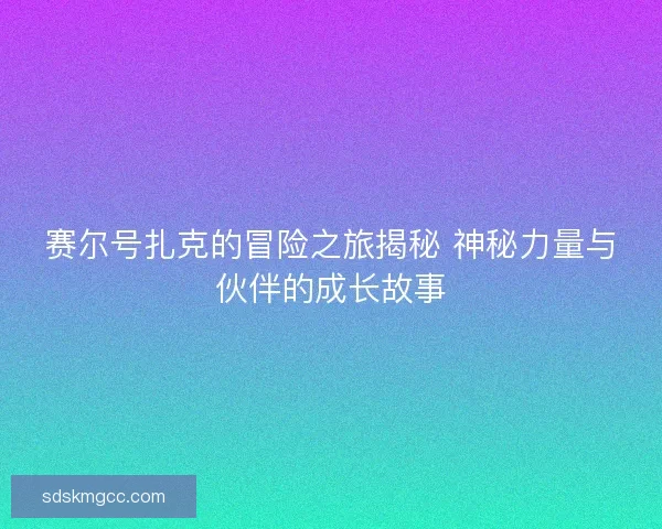 赛尔号扎克的冒险之旅揭秘 神秘力量与伙伴的成长故事
