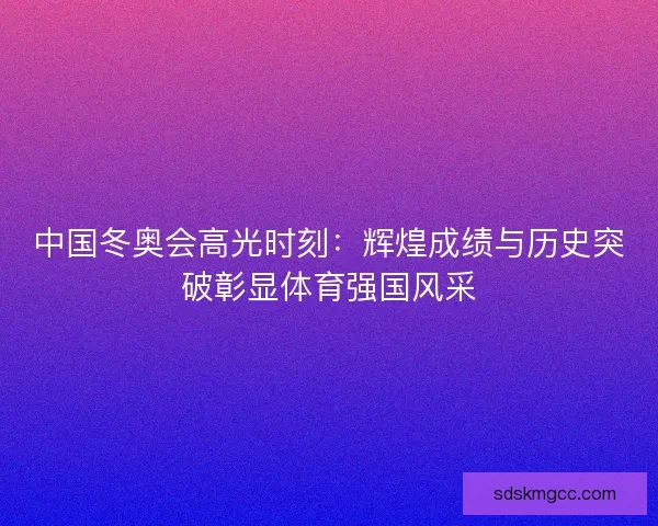 中国冬奥会高光时刻：辉煌成绩与历史突破彰显体育强国风采
