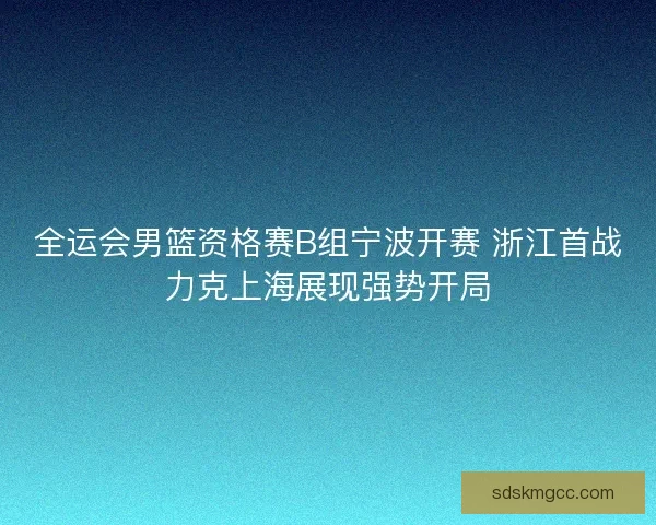 全运会男篮资格赛B组宁波开赛 浙江首战力克上海展现强势开局