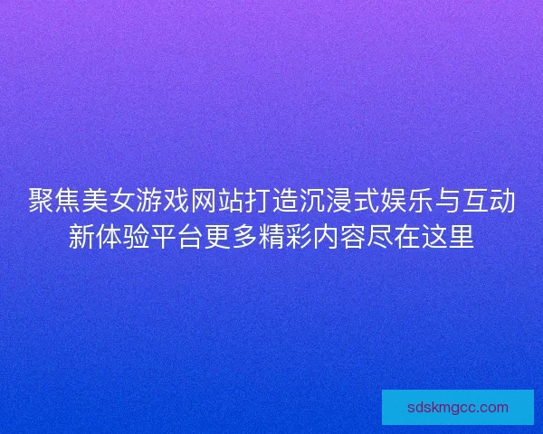 聚焦美女游戏网站打造沉浸式娱乐与互动新体验平台更多精彩内容尽在这里