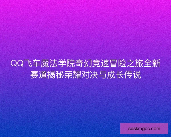 QQ飞车魔法学院奇幻竞速冒险之旅全新赛道揭秘荣耀对决与成长传说