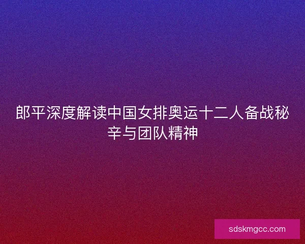 郎平深度解读中国女排奥运十二人备战秘辛与团队精神