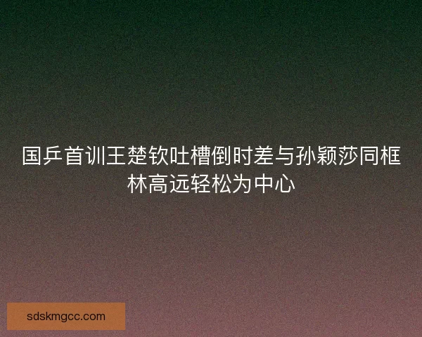 国乒首训王楚钦吐槽倒时差与孙颖莎同框林高远轻松为中心