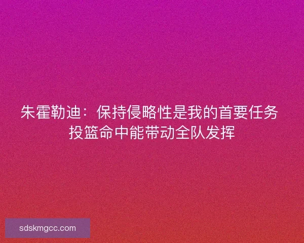 朱霍勒迪：保持侵略性是我的首要任务 投篮命中能带动全队发挥