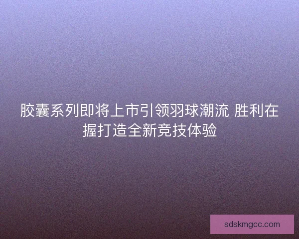 胶囊系列即将上市引领羽球潮流 胜利在握打造全新竞技体验 胶囊系列即将上市引领羽球潮流 胜利在握打造全新竞技体验