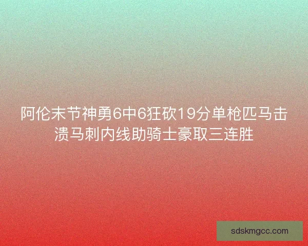 阿伦末节神勇6中6狂砍19分单枪匹马击溃马刺内线助骑士豪取三连胜 阿伦末节神勇6中6狂砍19分单枪匹马击溃马刺内线助骑士豪取三连胜