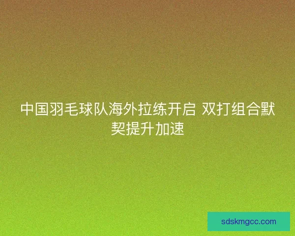 中国羽毛球队海外拉练开启 双打组合默契提升加速