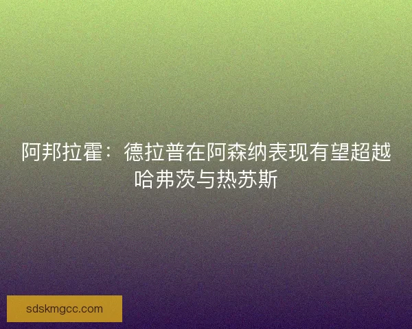 阿邦拉霍：德拉普在阿森纳表现有望超越哈弗茨与热苏斯
