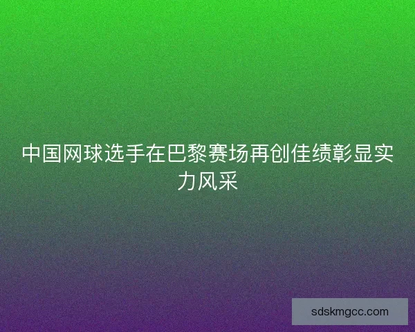 中国网球选手在巴黎赛场再创佳绩彰显实力风采