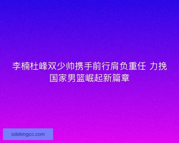 李楠杜峰双少帅携手前行肩负重任 力挽国家男篮崛起新篇章