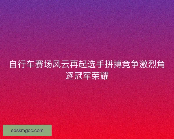 自行车赛场风云再起选手拼搏竞争激烈角逐冠军荣耀