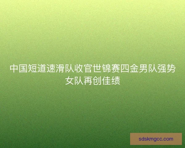 中国短道速滑队收官世锦赛四金男队强势女队再创佳绩 中国短道速滑队收官世锦赛四金男队强势女队再创佳绩