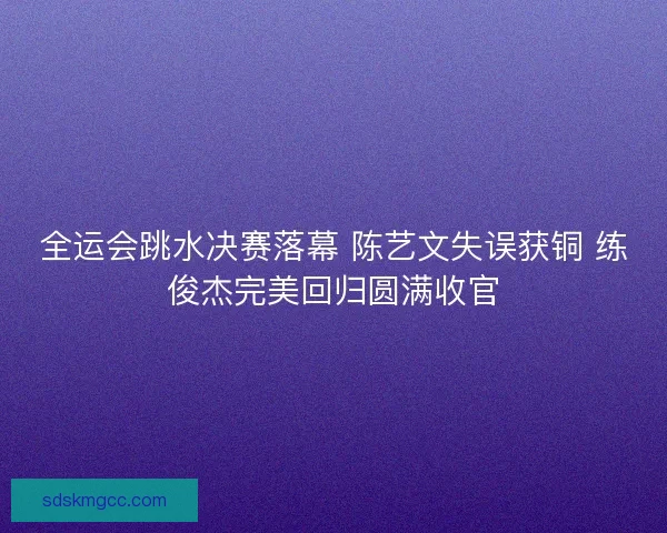全运会跳水决赛落幕 陈艺文失误获铜 练俊杰完美回归圆满收官 全运会跳水决赛落幕 陈艺文失误获铜 练俊杰完美回归圆满收官