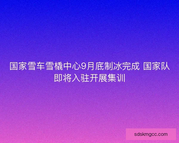 国家雪车雪橇中心9月底制冰完成 国家队即将入驻开展集训 国家雪车雪橇中心9月底制冰完成 国家队即将入驻开展集训