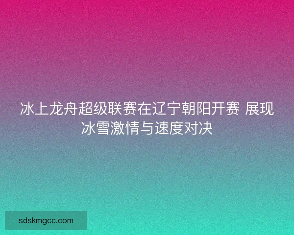 冰上龙舟超级联赛在辽宁朝阳开赛 展现冰雪激情与速度对决 冰上龙舟超级联赛在辽宁朝阳开赛 展现冰雪激情与速度对决